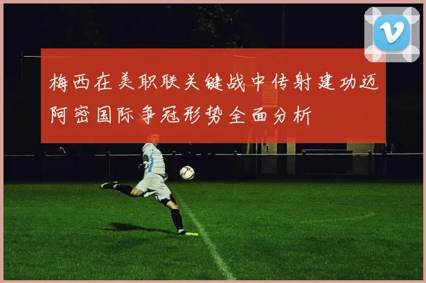 梅西在美职联关键战中传射建功迈阿密国际争冠形势全面分析